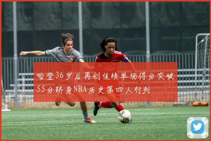 哈登36岁后再创佳绩单场得分突破55分跻身NBA历史第四人行列