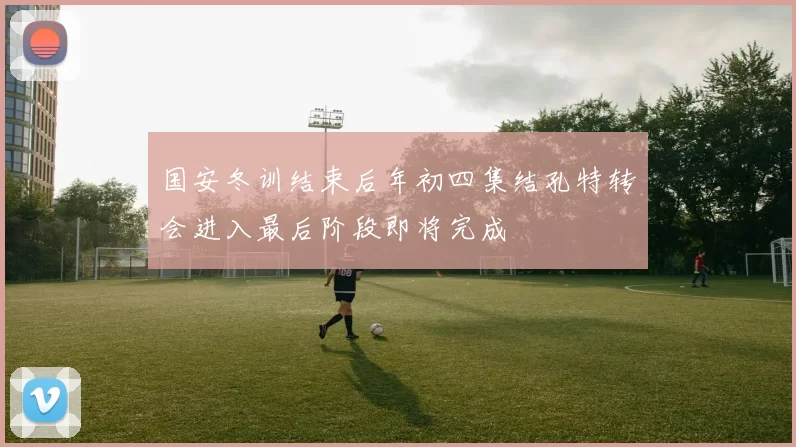 国安冬训结束后年初四集结孔特转会进入最后阶段即将完成