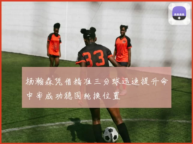 杨瀚森凭借精准三分球迅速提升命中率成功稳固轮换位置
