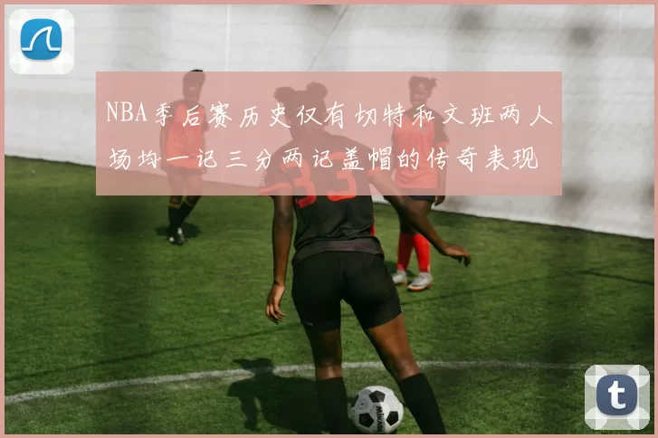 NBA季后赛历史仅有切特和文班两人场均一记三分两记盖帽的传奇表现