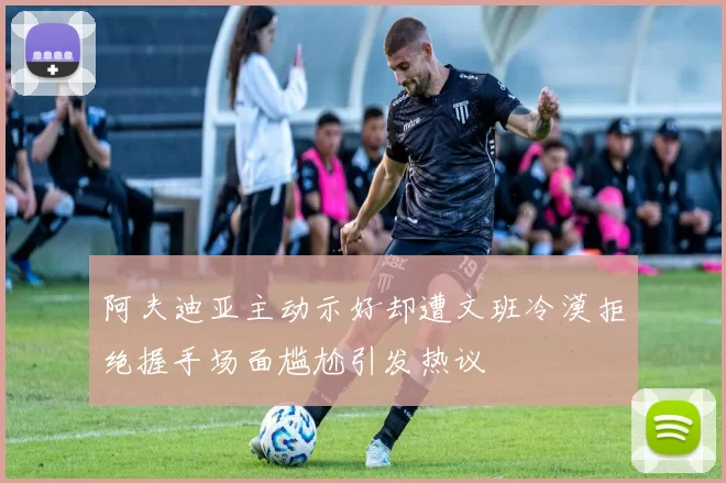 阿夫迪亚主动示好却遭文班冷漠拒绝握手场面尴尬引发热议