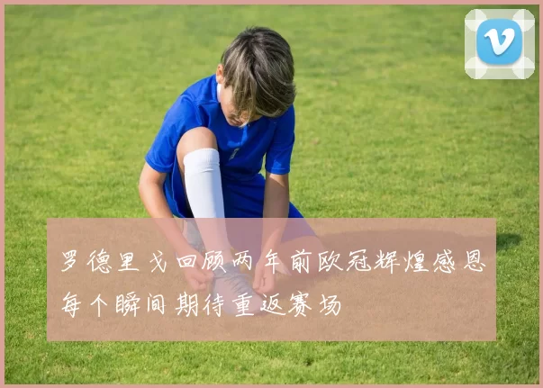 罗德里戈回顾两年前欧冠辉煌感恩每个瞬间期待重返赛场