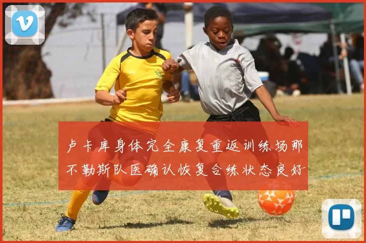 卢卡库身体完全康复重返训练场那不勒斯队医确认恢复合练状态良好