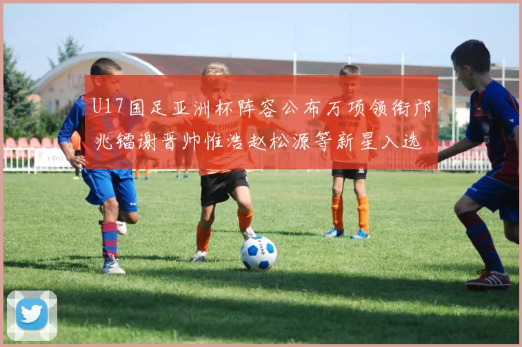 U17国足亚洲杯阵容公布万项领衔邝兆镭谢晋帅惟浩赵松源等新星入选