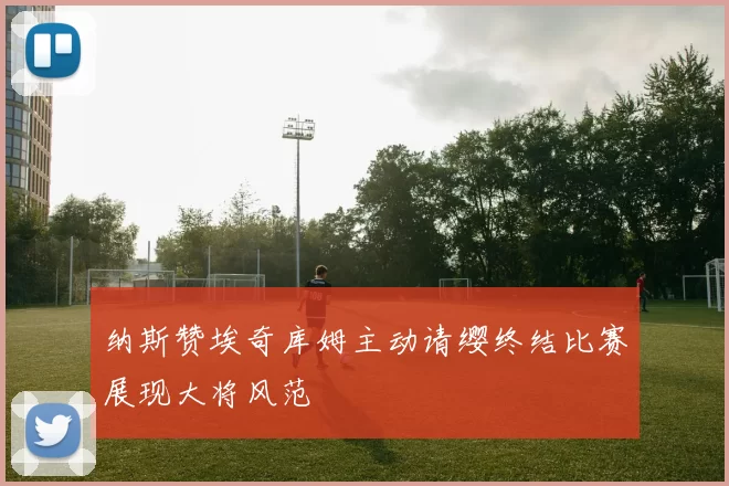 纳斯赞埃奇库姆主动请缨终结比赛展现大将风范
