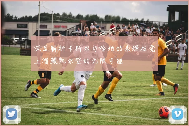 深度解析卡斯尔与哈珀的表现板凳上潜藏凯尔登的无限可能