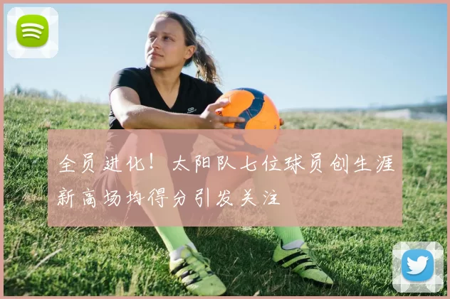 全员进化！太阳队七位球员创生涯新高场均得分引发关注