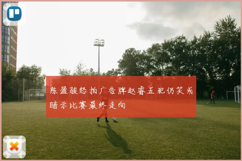 陈盈骏怒拍广告牌赵睿五犯仍笑或暗示比赛最终走向