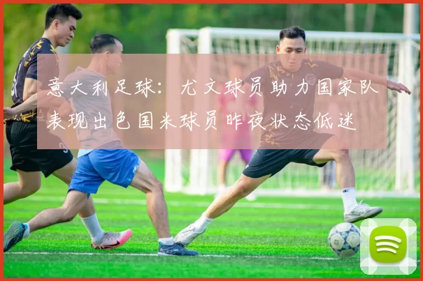 意大利足球：尤文球员助力国家队表现出色国米球员昨夜状态低迷