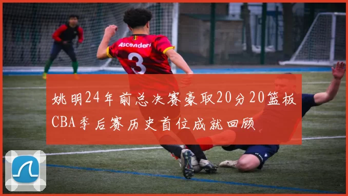 姚明24年前总决赛豪取20分20篮板CBA季后赛历史首位成就回顾