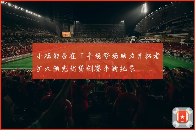 小杨能否在下半场登场助力开拓者扩大领先优势创赛季新纪录