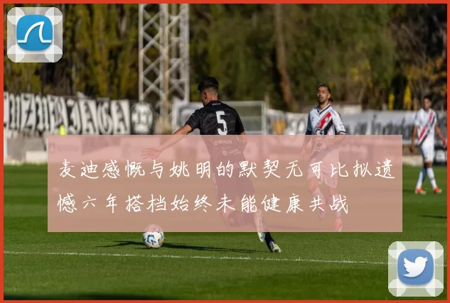 麦迪感慨与姚明的默契无可比拟遗憾六年搭档始终未能健康共战