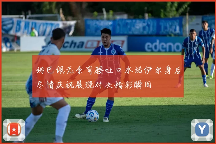 姆巴佩无奈弯腰吐口水诺伊尔身后尽情庆祝展现对决精彩瞬间