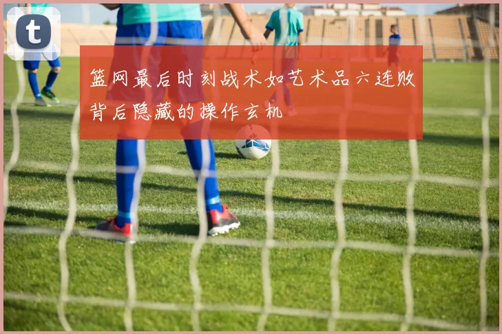 篮网最后时刻战术如艺术品六连败背后隐藏的操作玄机