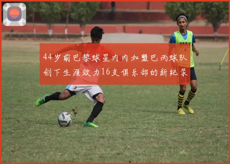 44岁前巴黎球星内内加盟巴丙球队创下生涯效力16支俱乐部的新纪录
