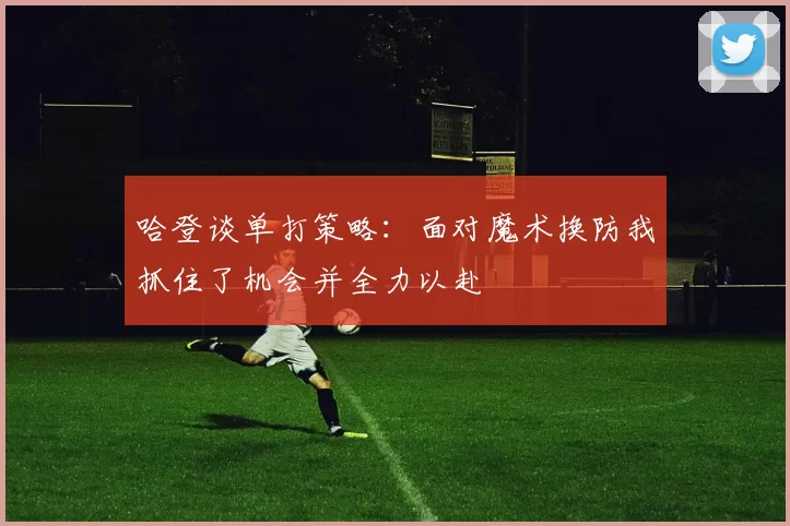 哈登谈单打策略：面对魔术换防我抓住了机会并全力以赴