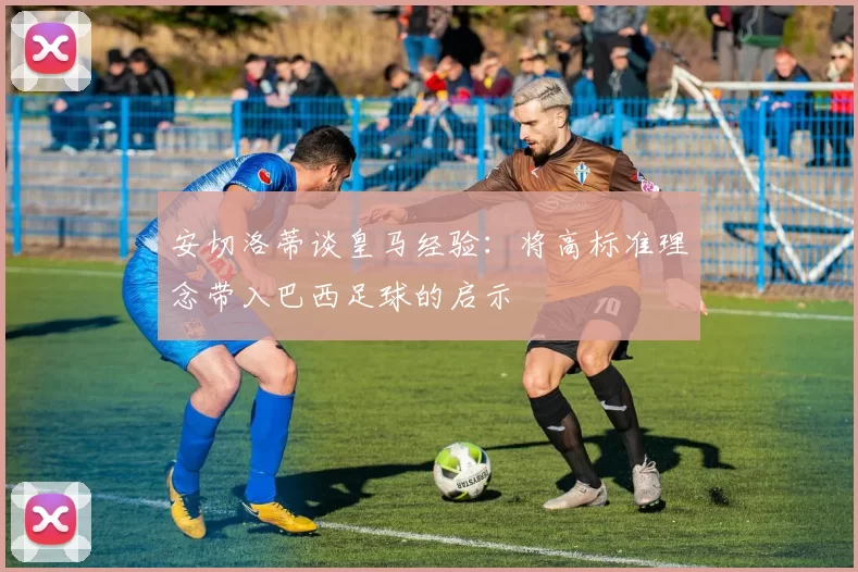 安切洛蒂谈皇马经验：将高标准理念带入巴西足球的启示